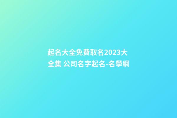 起名大全免費取名2023大全集 公司名字起名-名學網